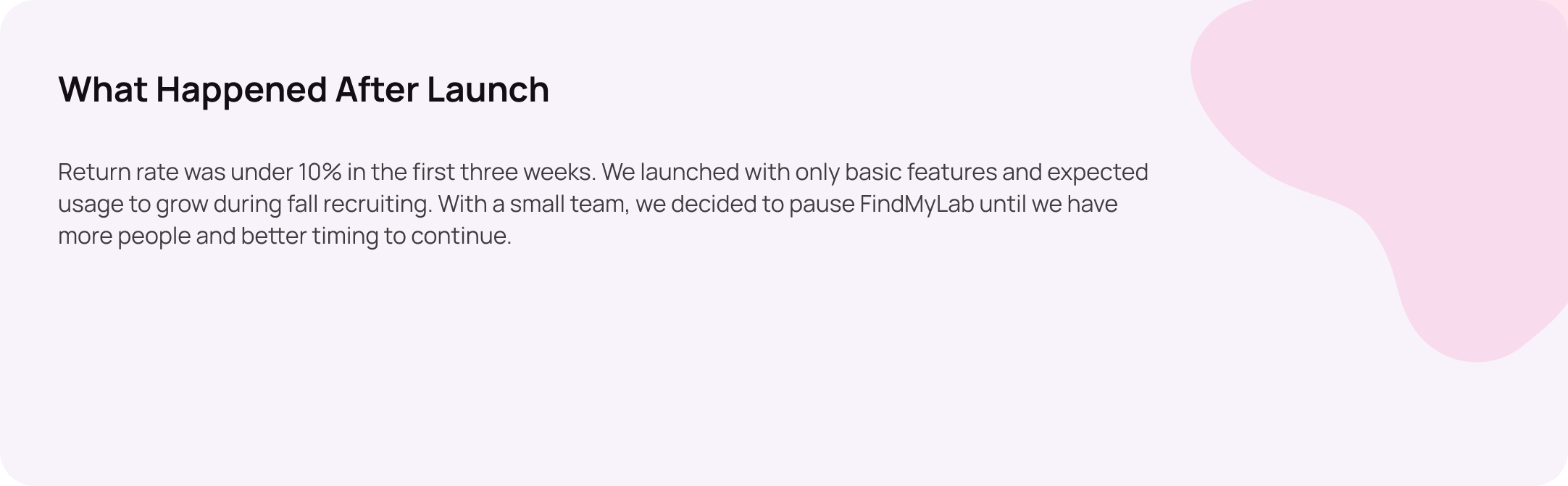 What happened after launch: return rate was under 10% in the first three weeks. We launched with only basic features and expected usage to grow during fall recruiting. With a small team, we decided to pause FindMyLab until we have more people and better timing to continue.